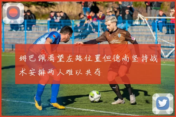 姆巴佩渴望左路位置但德尚坚持战术安排两人难以共存