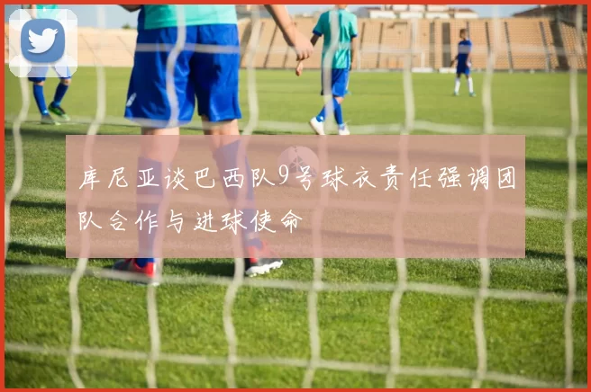 库尼亚谈巴西队9号球衣责任强调团队合作与进球使命